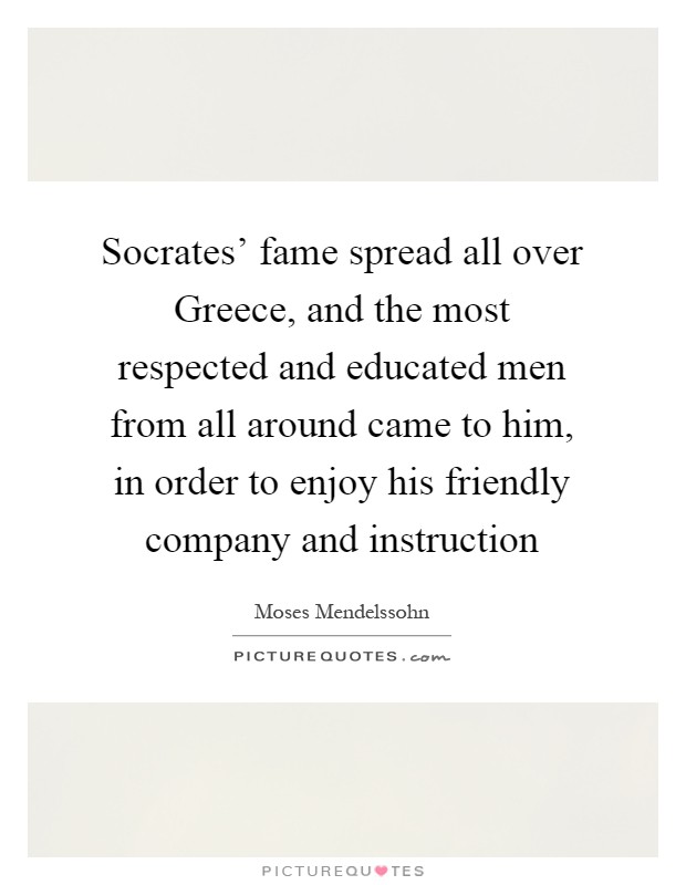 Socrates' fame spread all over Greece, and the most respected and educated men from all around came to him, in order to enjoy his friendly company and instruction Picture Quote #1