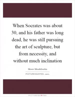 When Socrates was about 30, and his father was long dead, he was still pursuing the art of sculpture, but from necessity, and without much inclination Picture Quote #1