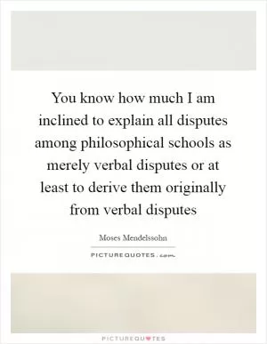 You know how much I am inclined to explain all disputes among philosophical schools as merely verbal disputes or at least to derive them originally from verbal disputes Picture Quote #1