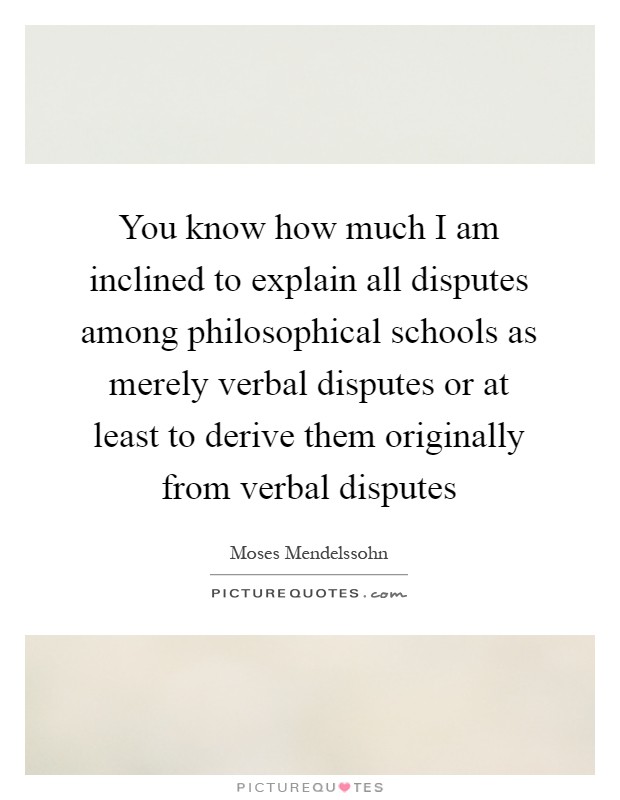 You know how much I am inclined to explain all disputes among philosophical schools as merely verbal disputes or at least to derive them originally from verbal disputes Picture Quote #1