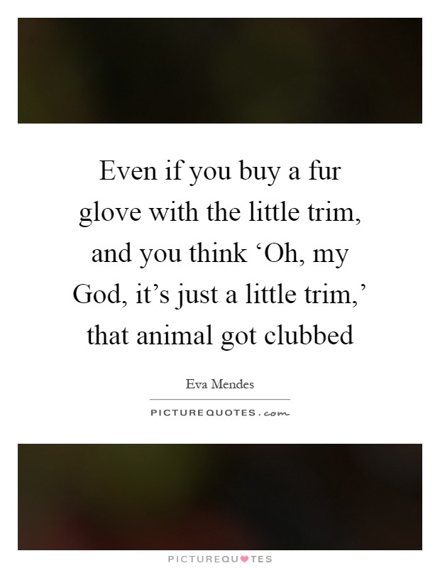 Even if you buy a fur glove with the little trim, and you think ‘Oh, my God, it's just a little trim,' that animal got clubbed Picture Quote #1