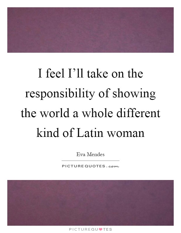 I feel I'll take on the responsibility of showing the world a whole different kind of Latin woman Picture Quote #1