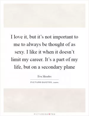 I love it, but it’s not important to me to always be thought of as sexy. I like it when it doesn’t limit my career. It’s a part of my life, but on a secondary plane Picture Quote #1