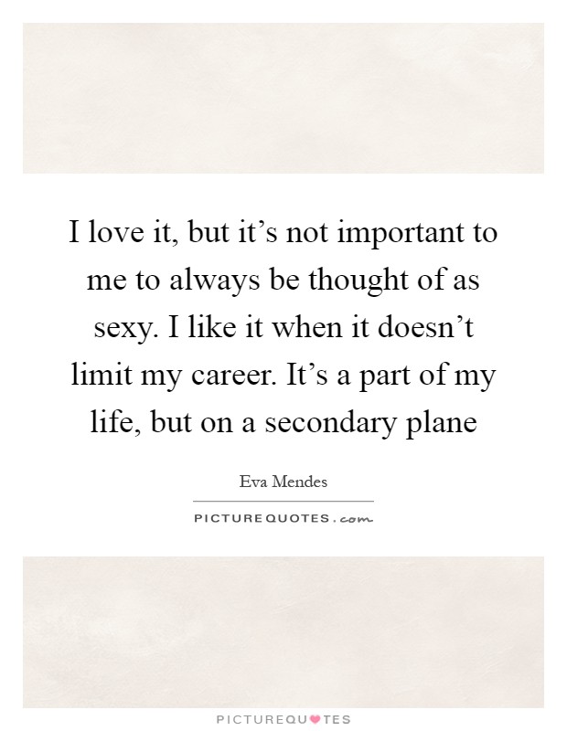 I love it, but it's not important to me to always be thought of as sexy. I like it when it doesn't limit my career. It's a part of my life, but on a secondary plane Picture Quote #1