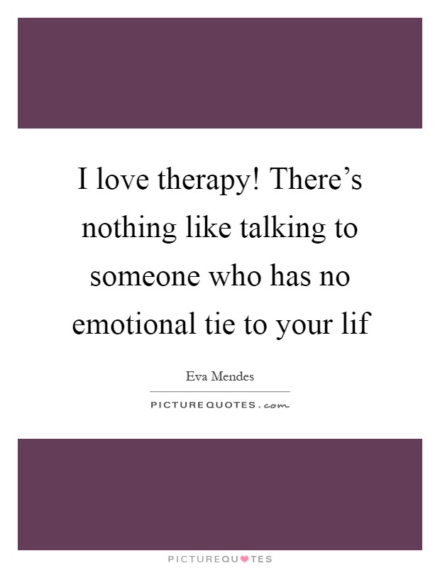 I love therapy! There's nothing like talking to someone who has no emotional tie to your lif Picture Quote #1