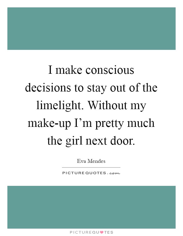 I make conscious decisions to stay out of the limelight. Without my make-up I'm pretty much the girl next door Picture Quote #1
