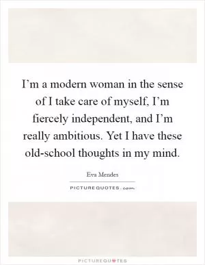 I’m a modern woman in the sense of I take care of myself, I’m fiercely independent, and I’m really ambitious. Yet I have these old-school thoughts in my mind Picture Quote #1
