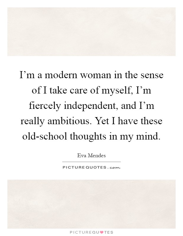 I'm a modern woman in the sense of I take care of myself, I'm fiercely independent, and I'm really ambitious. Yet I have these old-school thoughts in my mind Picture Quote #1