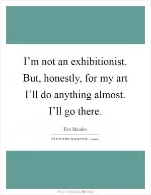 I’m not an exhibitionist. But, honestly, for my art I’ll do anything almost. I’ll go there Picture Quote #1