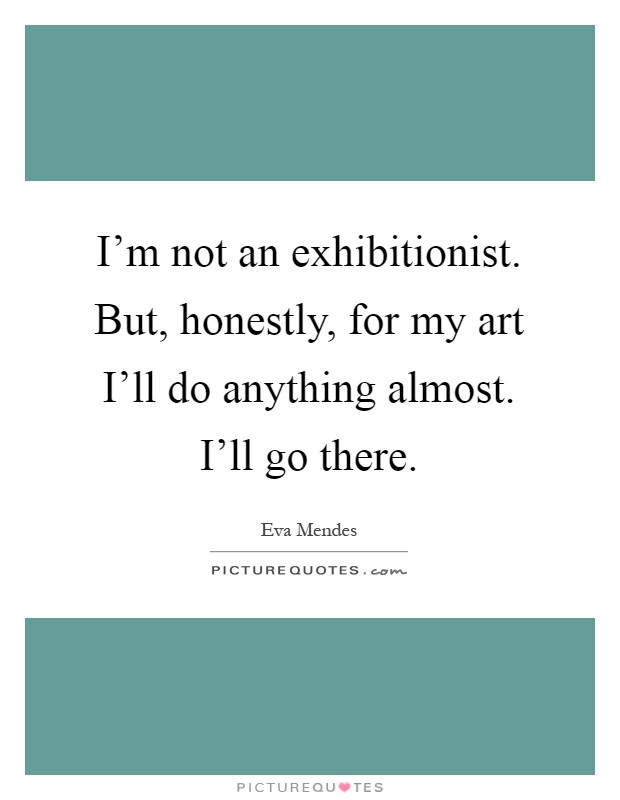 I'm not an exhibitionist. But, honestly, for my art I'll do anything almost. I'll go there Picture Quote #1