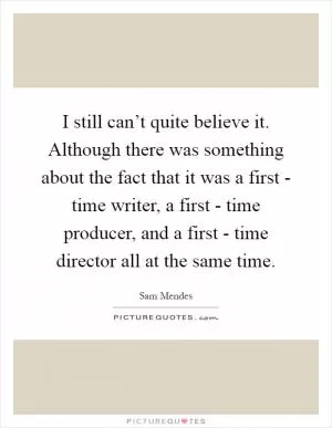 I still can’t quite believe it. Although there was something about the fact that it was a first - time writer, a first - time producer, and a first - time director all at the same time Picture Quote #1