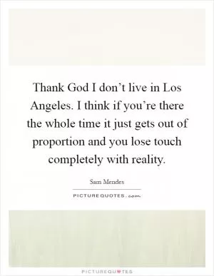 Thank God I don’t live in Los Angeles. I think if you’re there the whole time it just gets out of proportion and you lose touch completely with reality Picture Quote #1