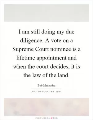 I am still doing my due diligence. A vote on a Supreme Court nominee is a lifetime appointment and when the court decides, it is the law of the land Picture Quote #1