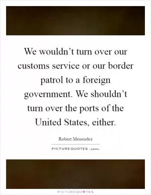 We wouldn’t turn over our customs service or our border patrol to a foreign government. We shouldn’t turn over the ports of the United States, either Picture Quote #1