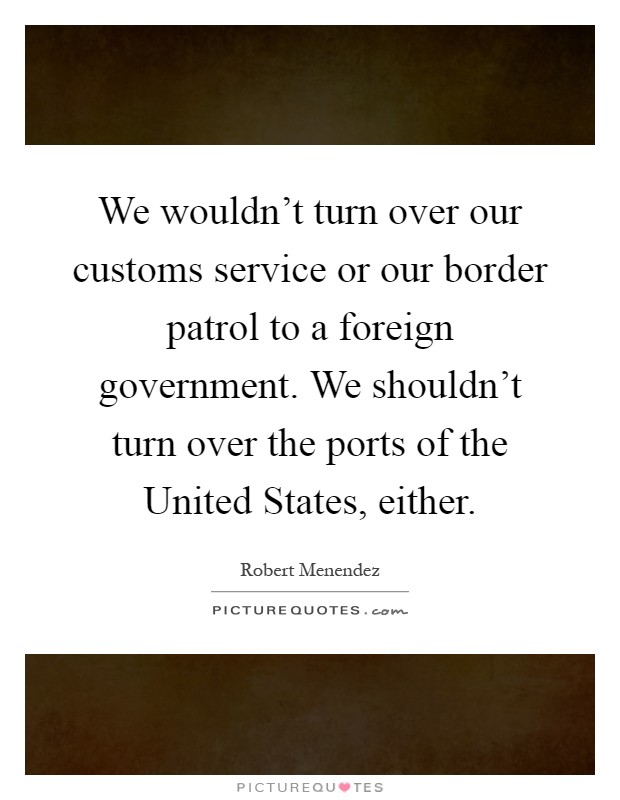 We wouldn't turn over our customs service or our border patrol to a foreign government. We shouldn't turn over the ports of the United States, either Picture Quote #1
