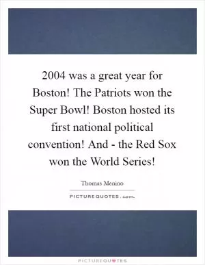 2004 was a great year for Boston! The Patriots won the Super Bowl! Boston hosted its first national political convention! And - the Red Sox won the World Series! Picture Quote #1