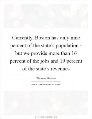 Currently, Boston has only nine percent of the state’s population - but we provide more than 16 percent of the jobs and 19 percent of the state’s revenues Picture Quote #1