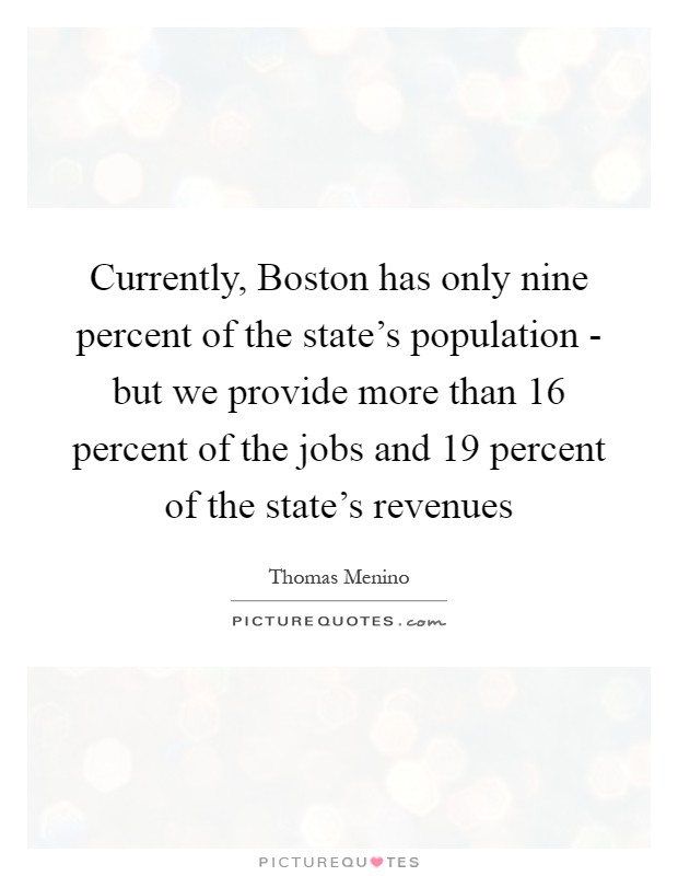 Currently, Boston has only nine percent of the state's population - but we provide more than 16 percent of the jobs and 19 percent of the state's revenues Picture Quote #1