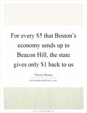 For every $5 that Boston’s economy sends up to Beacon Hill, the state gives only $1 back to us Picture Quote #1