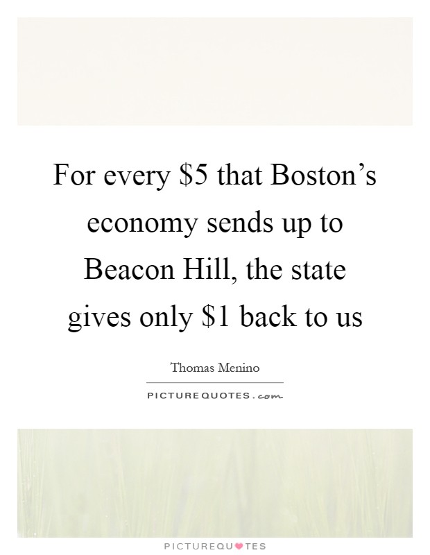 For every $5 that Boston's economy sends up to Beacon Hill, the state gives only $1 back to us Picture Quote #1