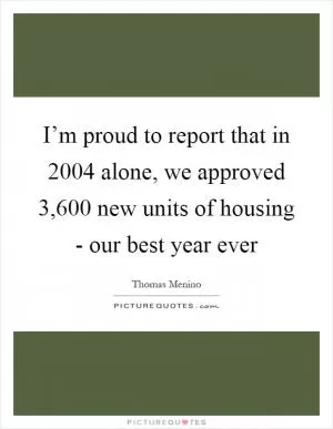 I’m proud to report that in 2004 alone, we approved 3,600 new units of housing - our best year ever Picture Quote #1