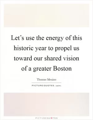 Let’s use the energy of this historic year to propel us toward our shared vision of a greater Boston Picture Quote #1
