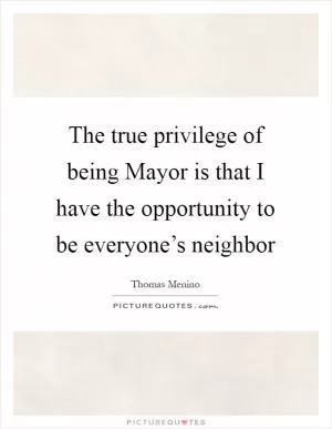 The true privilege of being Mayor is that I have the opportunity to be everyone’s neighbor Picture Quote #1