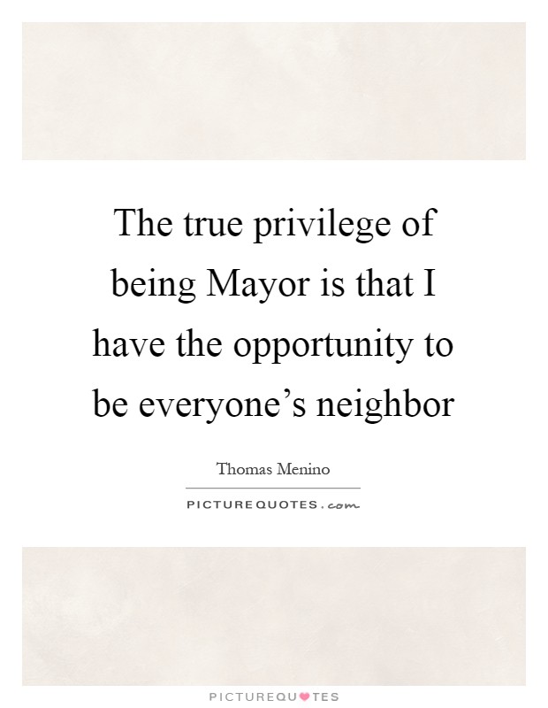 The true privilege of being Mayor is that I have the opportunity to be everyone's neighbor Picture Quote #1