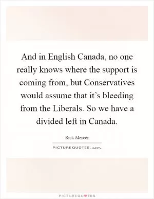 And in English Canada, no one really knows where the support is coming from, but Conservatives would assume that it’s bleeding from the Liberals. So we have a divided left in Canada Picture Quote #1