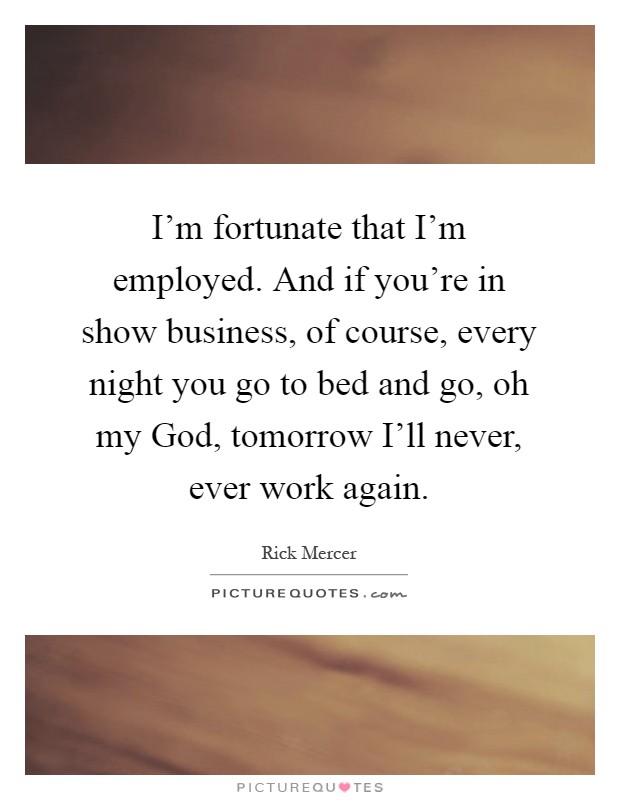 I'm fortunate that I'm employed. And if you're in show business, of course, every night you go to bed and go, oh my God, tomorrow I'll never, ever work again Picture Quote #1