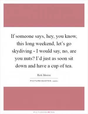 If someone says, hey, you know, this long weekend, let’s go skydiving - I would say, no, are you nuts? I’d just as soon sit down and have a cup of tea Picture Quote #1