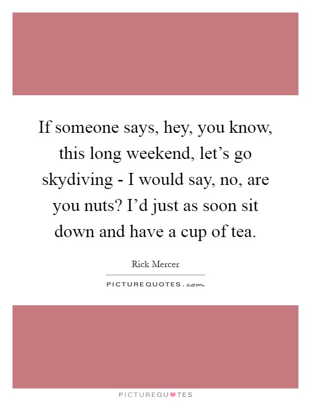 If someone says, hey, you know, this long weekend, let's go skydiving - I would say, no, are you nuts? I'd just as soon sit down and have a cup of tea Picture Quote #1