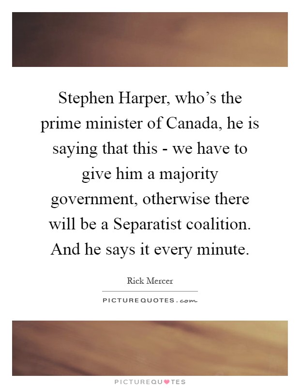 Stephen Harper, who's the prime minister of Canada, he is saying that this - we have to give him a majority government, otherwise there will be a Separatist coalition. And he says it every minute Picture Quote #1