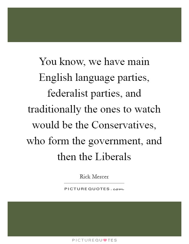 You know, we have main English language parties, federalist parties, and traditionally the ones to watch would be the Conservatives, who form the government, and then the Liberals Picture Quote #1