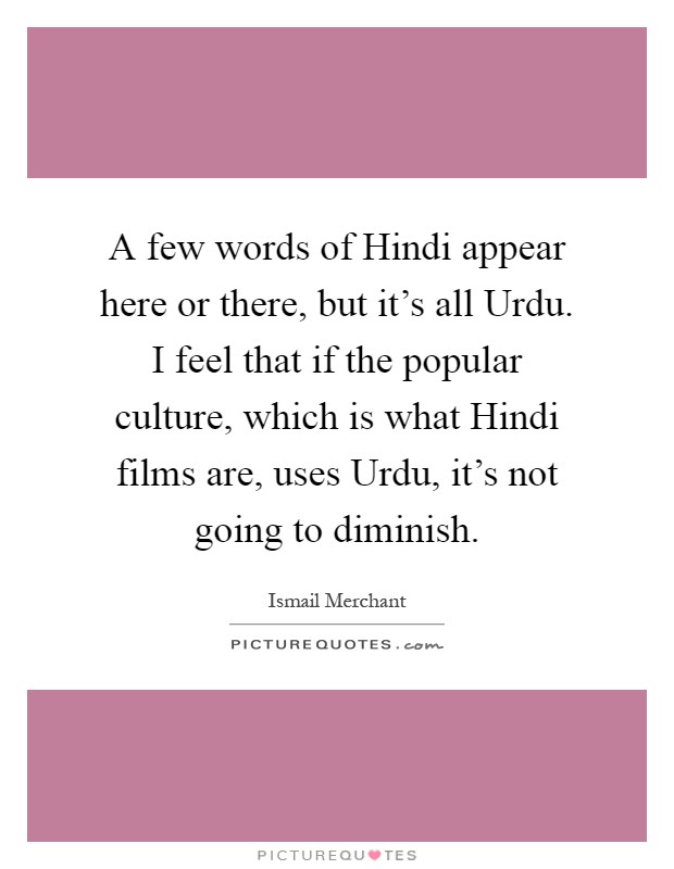 A few words of Hindi appear here or there, but it's all Urdu. I feel that if the popular culture, which is what Hindi films are, uses Urdu, it's not going to diminish Picture Quote #1