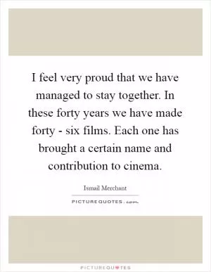 I feel very proud that we have managed to stay together. In these forty years we have made forty - six films. Each one has brought a certain name and contribution to cinema Picture Quote #1