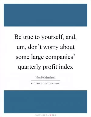 Be true to yourself, and, um, don’t worry about some large companies’ quarterly profit index Picture Quote #1