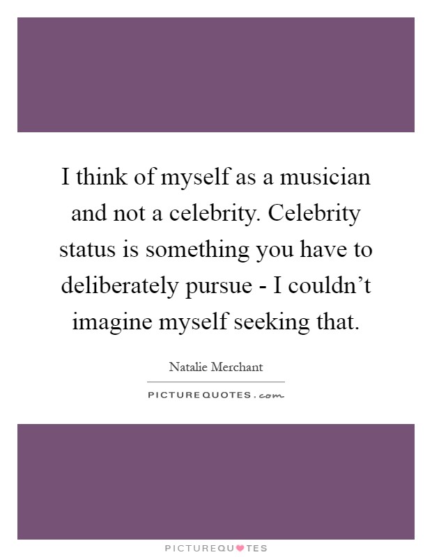 I think of myself as a musician and not a celebrity. Celebrity status is something you have to deliberately pursue - I couldn't imagine myself seeking that Picture Quote #1