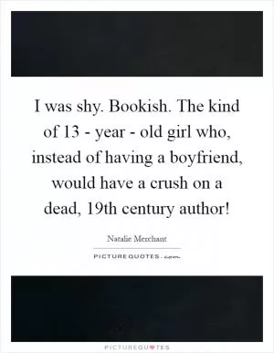 I was shy. Bookish. The kind of 13 - year - old girl who, instead of having a boyfriend, would have a crush on a dead, 19th century author! Picture Quote #1