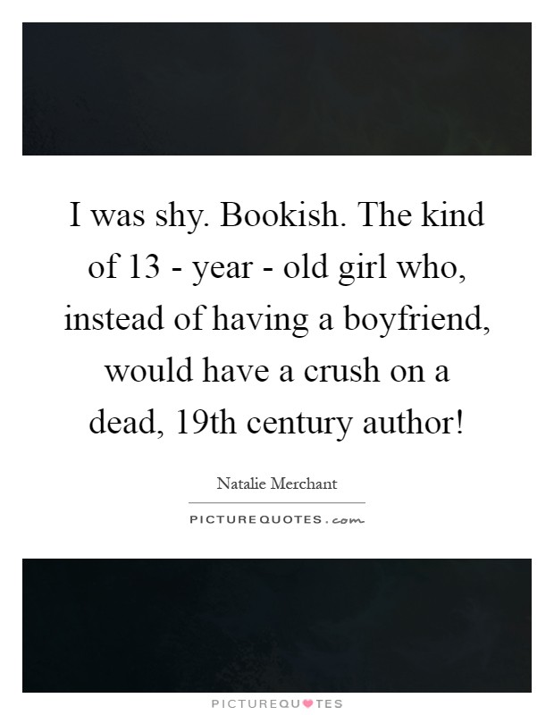 I was shy. Bookish. The kind of 13 - year - old girl who, instead of having a boyfriend, would have a crush on a dead, 19th century author! Picture Quote #1