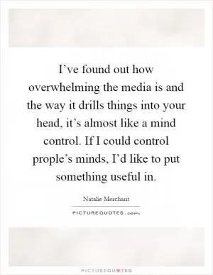 I’ve found out how overwhelming the media is and the way it drills things into your head, it’s almost like a mind control. If I could control prople’s minds, I’d like to put something useful in Picture Quote #1