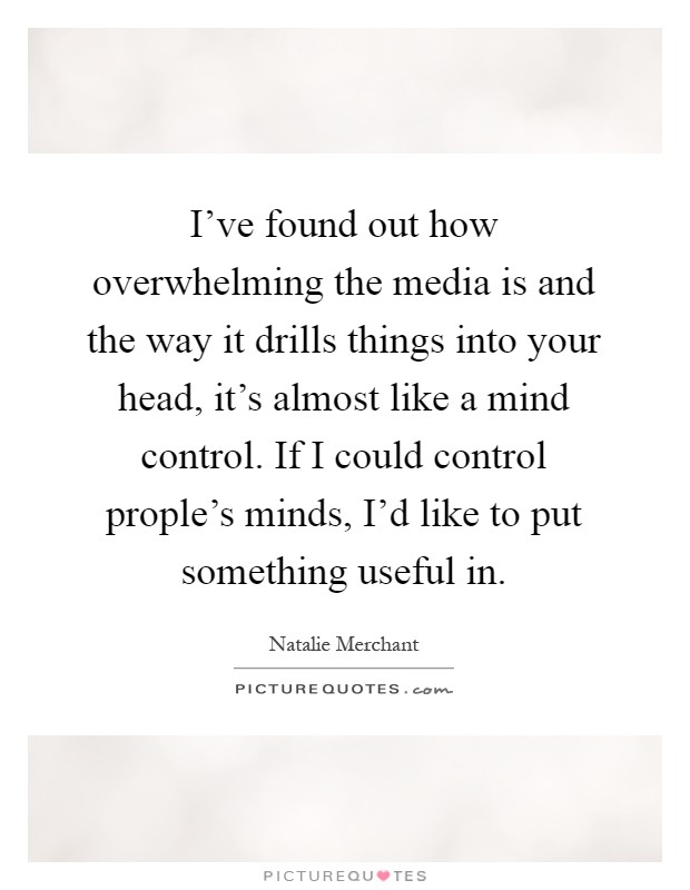 I've found out how overwhelming the media is and the way it drills things into your head, it's almost like a mind control. If I could control prople's minds, I'd like to put something useful in Picture Quote #1