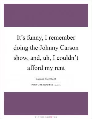 It’s funny, I remember doing the Johnny Carson show, and, uh, I couldn’t afford my rent Picture Quote #1