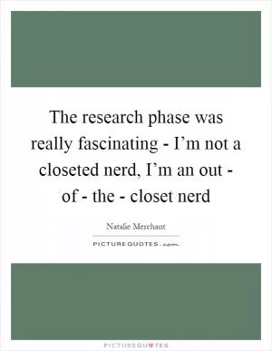 The research phase was really fascinating - I’m not a closeted nerd, I’m an out - of - the - closet nerd Picture Quote #1