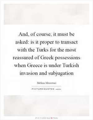 And, of course, it must be asked: is it proper to transact with the Turks for the most reassured of Greek possessions when Greece is under Turkish invasion and subjugation Picture Quote #1