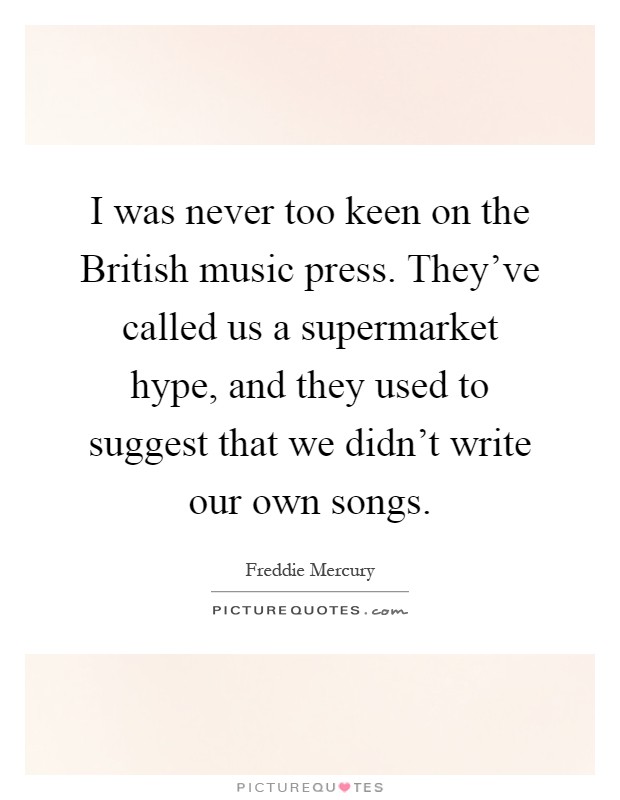 I was never too keen on the British music press. They've called us a supermarket hype, and they used to suggest that we didn't write our own songs Picture Quote #1