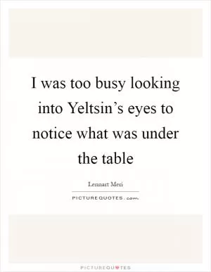 I was too busy looking into Yeltsin’s eyes to notice what was under the table Picture Quote #1
