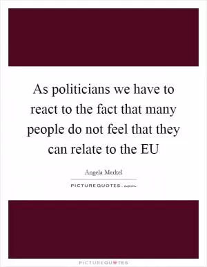 As politicians we have to react to the fact that many people do not feel that they can relate to the EU Picture Quote #1