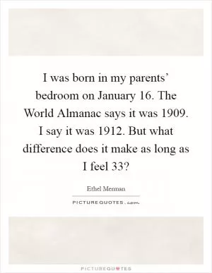 I was born in my parents’ bedroom on January 16. The World Almanac says it was 1909. I say it was 1912. But what difference does it make as long as I feel 33? Picture Quote #1