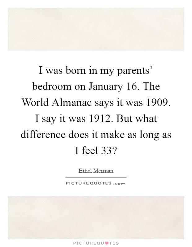 I was born in my parents' bedroom on January 16. The World Almanac says it was 1909. I say it was 1912. But what difference does it make as long as I feel 33? Picture Quote #1